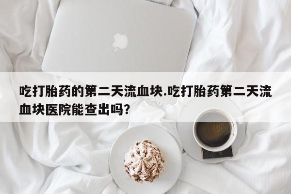 打胎药私人店购买微信吃打胎药的第二天流血块.吃打胎药第二天流血块医院能查出吗？