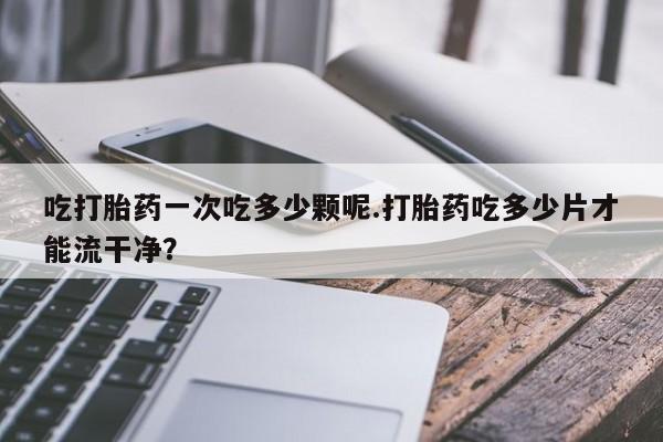 打胎药私人店购买微信吃打胎药一次吃多少颗呢.打胎药吃多少片才能流干净？
