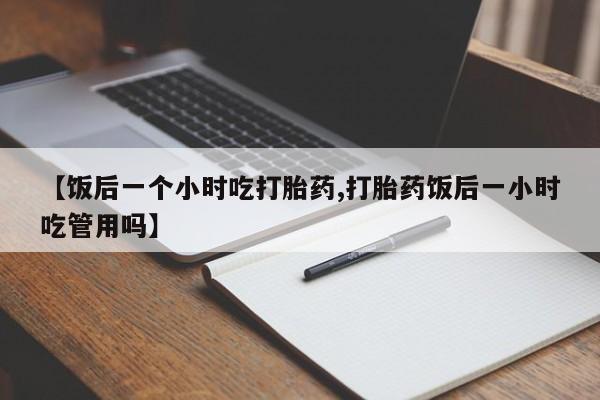 打胎药私人店购买微信【饭后一个小时吃打胎药,打胎药饭后一小时吃管用吗】
