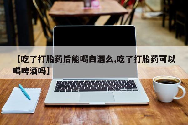 打胎药私人店购买微信【吃了打胎药后能喝白酒么,吃了打胎药可以喝啤酒吗】