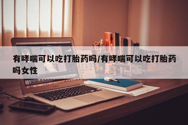 打胎药私人店购买微信有哮喘可以吃打胎药吗/有哮喘可以吃打胎药吗女性