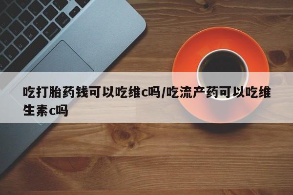 打胎药私人店购买微信吃打胎药钱可以吃维c吗/吃流产药可以吃维生素c吗