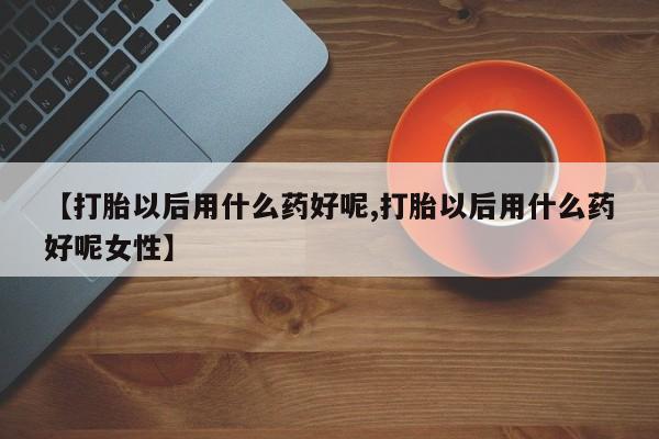 打胎药私人店购买微信【打胎以后用什么药好呢,打胎以后用什么药好呢女性】