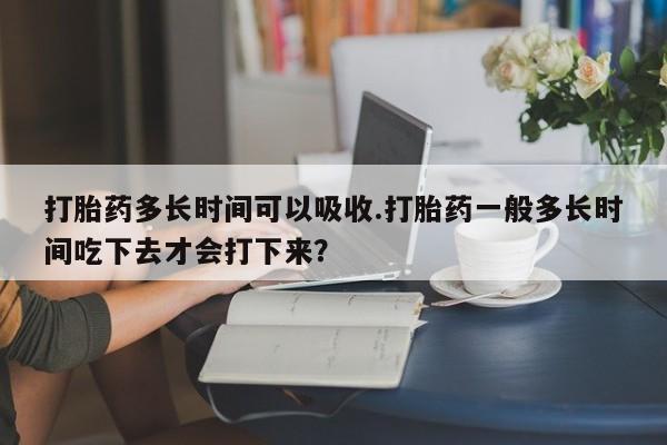 打胎药私人店购买微信打胎药多长时间可以吸收.打胎药一般多长时间吃下去才会打下来？