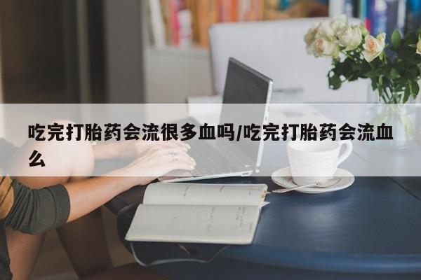 打胎药私人店购买微信吃完打胎药会流很多血吗/吃完打胎药会流血么