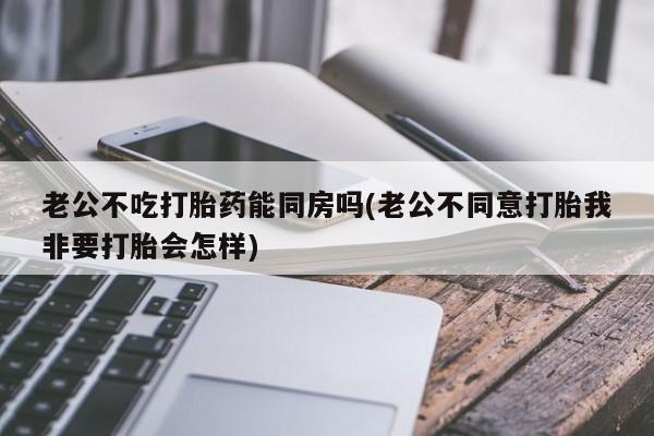打胎药私人店购买微信老公不吃打胎药能同房吗(老公不同意打胎我非要打胎会怎样)